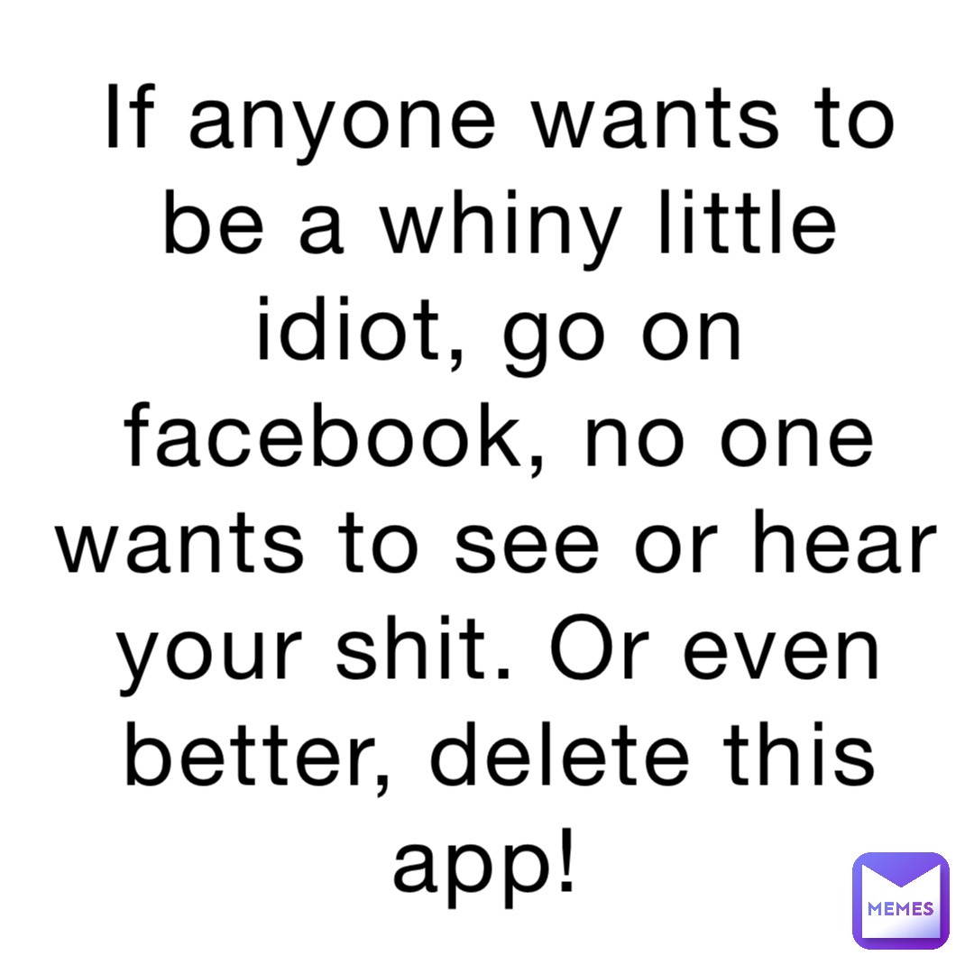 If anyone wants to be a whiny little idiot, go on facebook, no one wants to see or hear your shit. Or even better, delete this app!