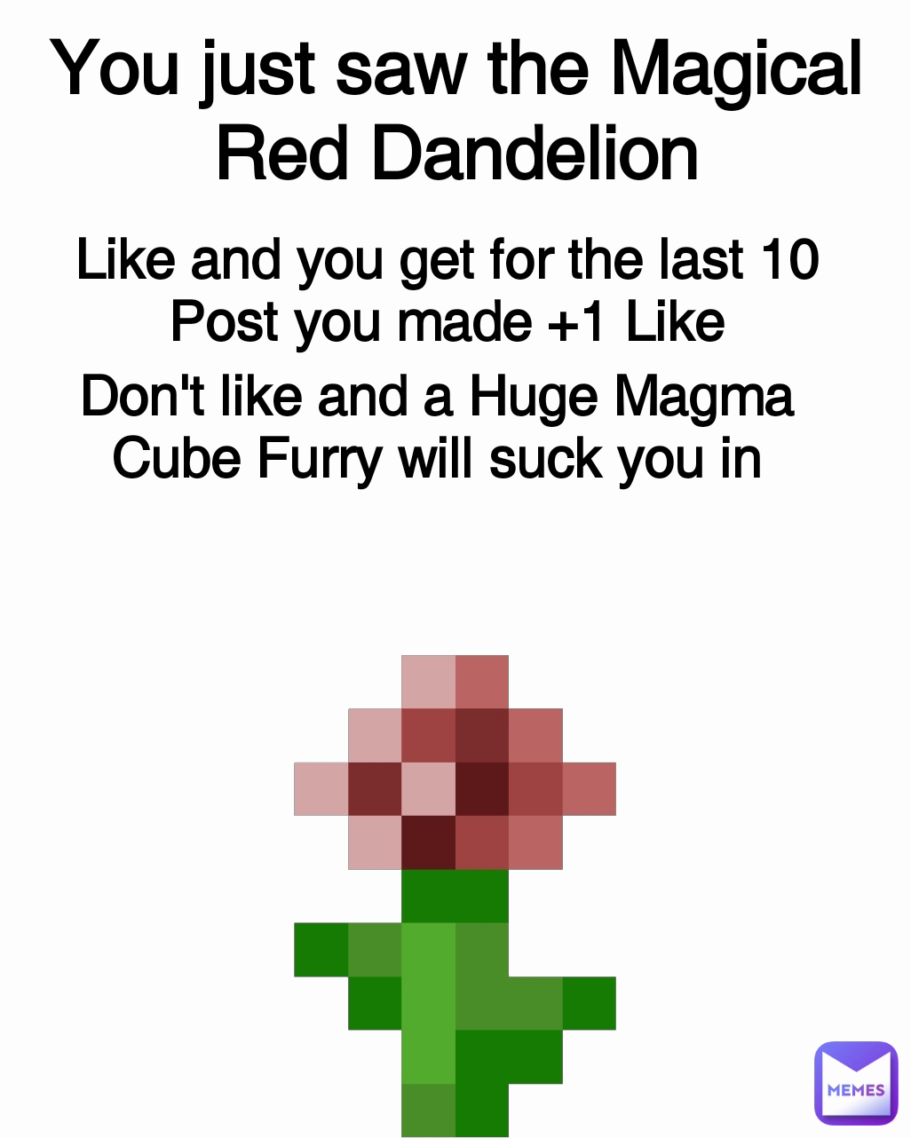 Like and you get for the last 10 Post you made +1 Like You just saw the Magical Red Dandelion Don't like and a Huge Magma Cube Furry will suck you in