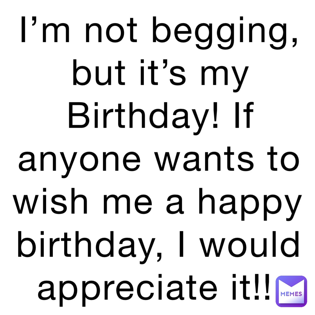 I’m not begging, but it’s my Birthday! If anyone wants to wish me a happy birthday, I would appreciate it!!