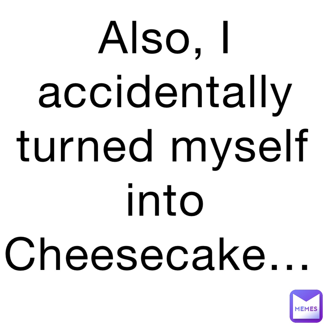 Also, I accidentally turned myself into Cheesecake…