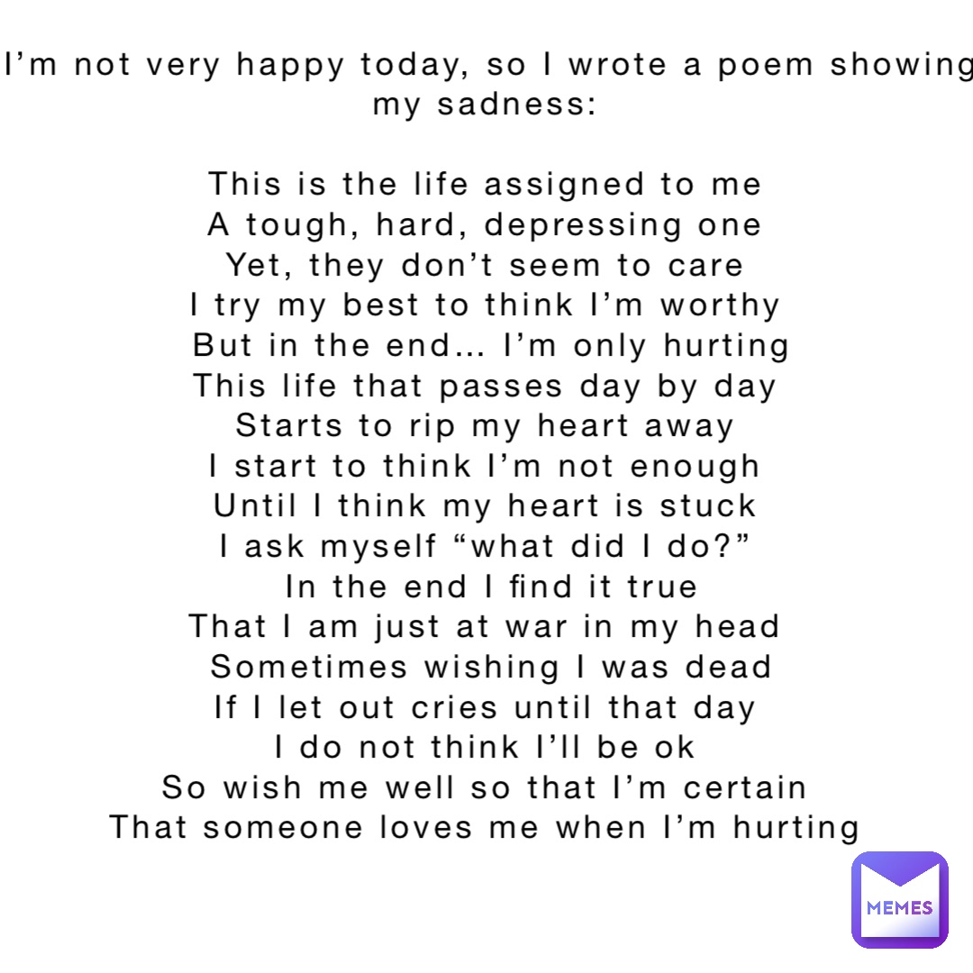 I’m not very happy today, so I wrote a poem showing my sadness:

This is the life assigned to me
A tough, hard, depressing one
Yet, they don’t seem to care
I try my best to think I’m worthy
But in the end… I’m only hurting 
This life that passes day by day
Starts to rip my heart away
I start to think I’m not enough
Until I think my heart is stuck
I ask myself “what did I do?”
In the end I find it true 
That I am just at war in my head
Sometimes wishing I was dead 
If I let out cries until that day
I do not think I’ll be ok
So wish me well so that I’m certain
That someone loves me when I’m hurting