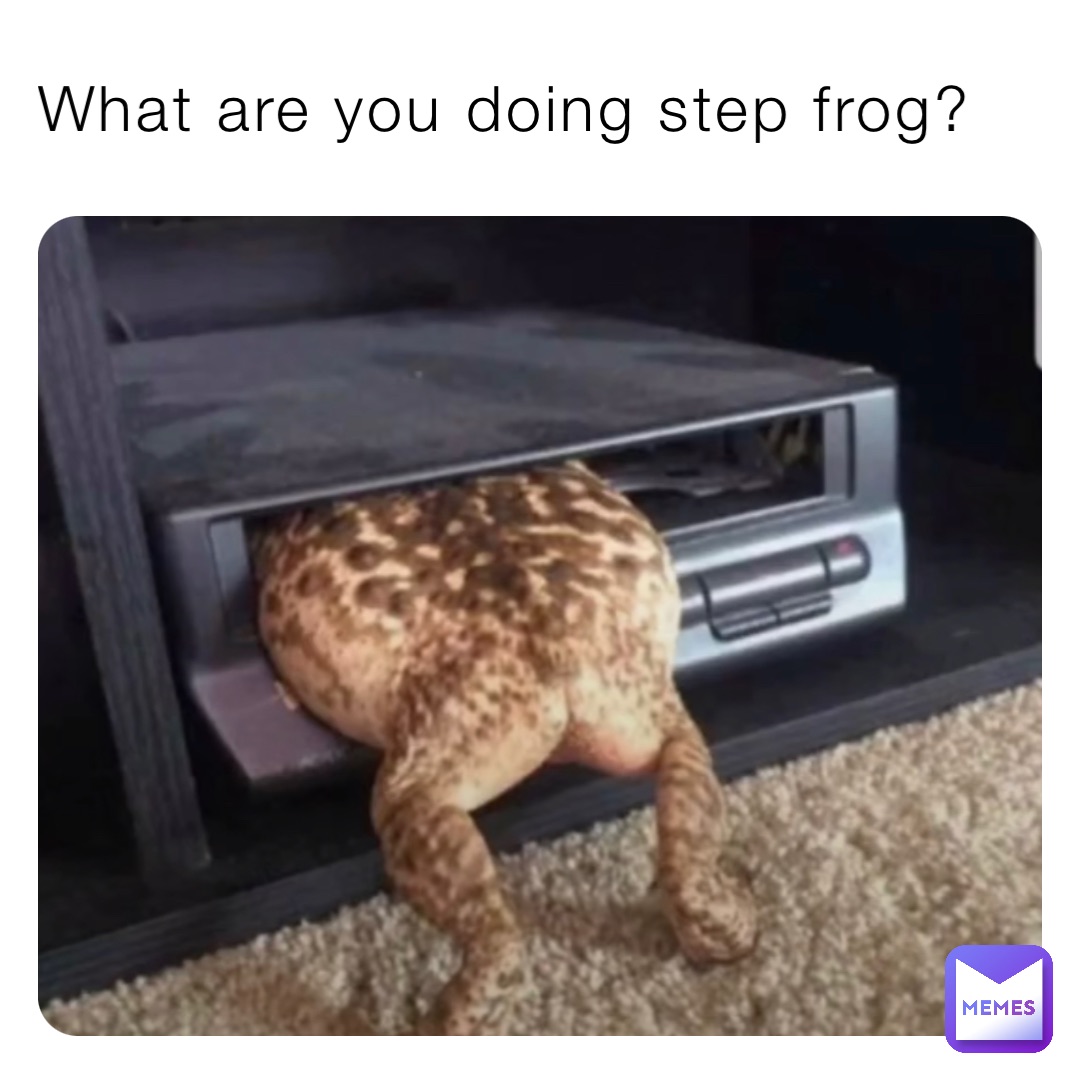 What are you doing step frog?