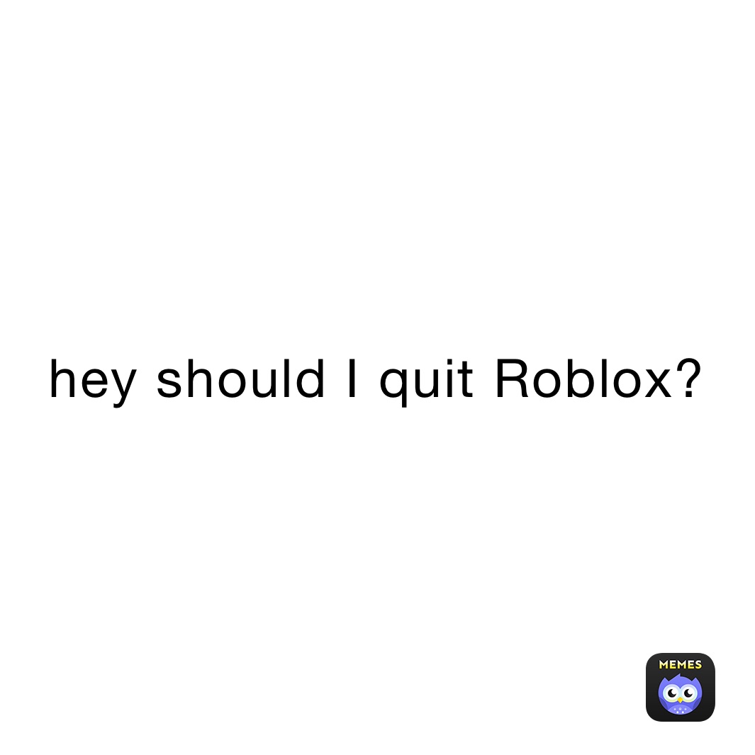 hey should I quit Roblox?