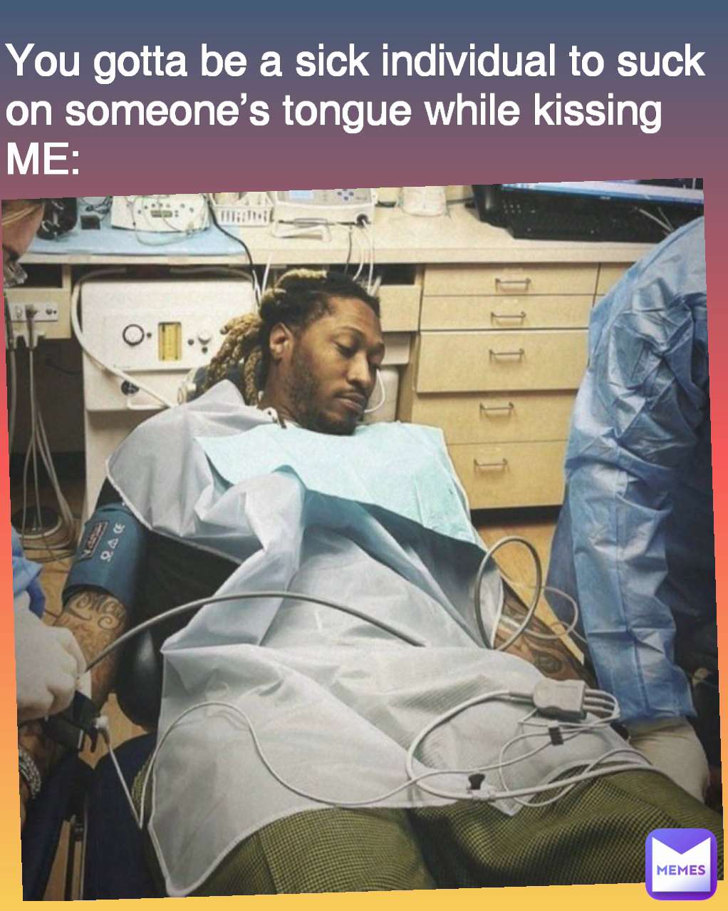 You gotta be a sick individual to suck on someone’s tongue while kissing
ME:
