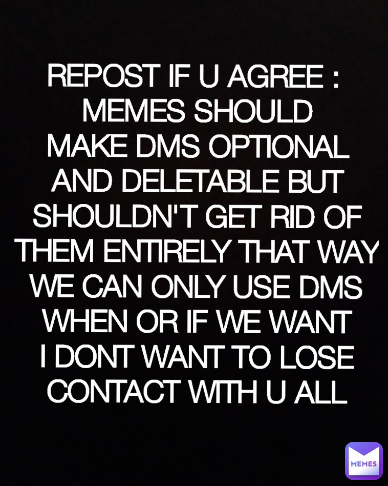 REPOST IF U AGREE : 
MEMES SHOULD MAKE DMS OPTIONAL AND DELETABLE BUT SHOULDN'T GET RID OF THEM ENTIRELY THAT WAY WE CAN ONLY USE DMS WHEN OR IF WE WANT I DONT WANT TO LOSE CONTACT WITH U ALL