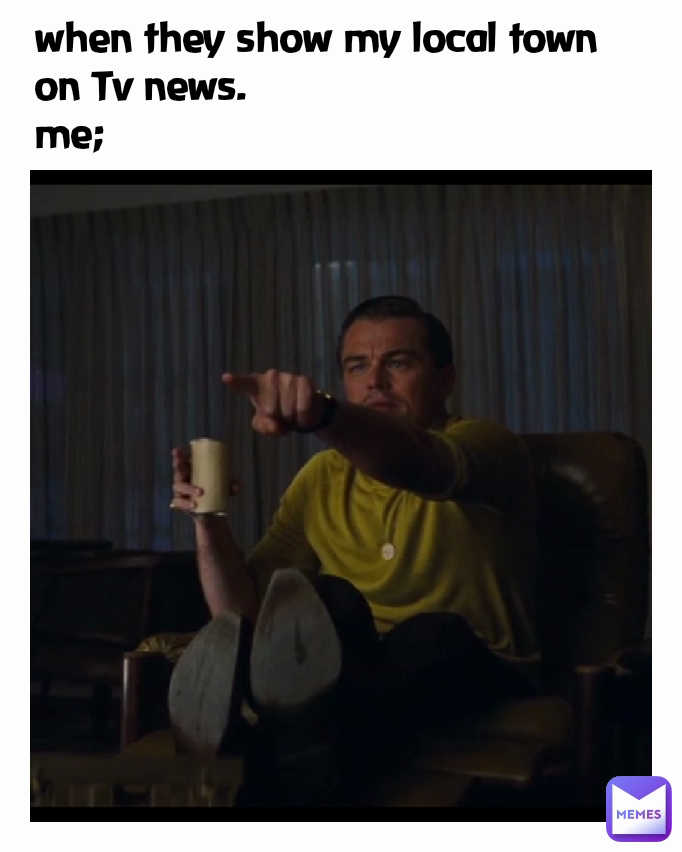 when they show my local town on Tv news.
me;