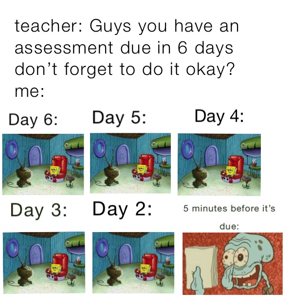 teacher: Guys you have an assessment due in 6 days don’t forget to do it okay?
me: