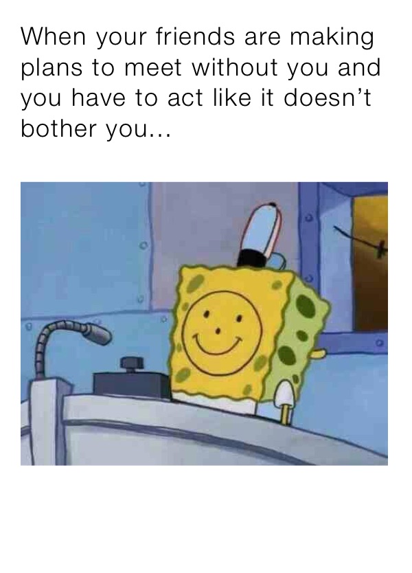 When your friends are making plans to meet without you and you have to act like it doesn’t bother you...
