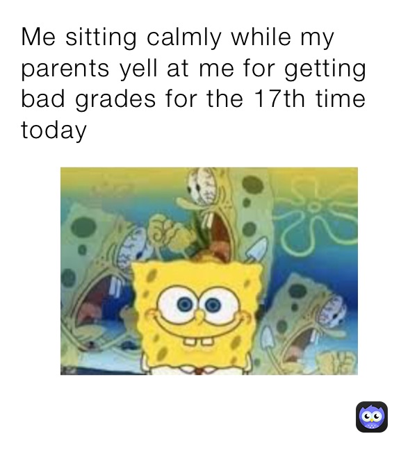 Me sitting calmly while my parents yell at me for getting bad grades for the 17th time today