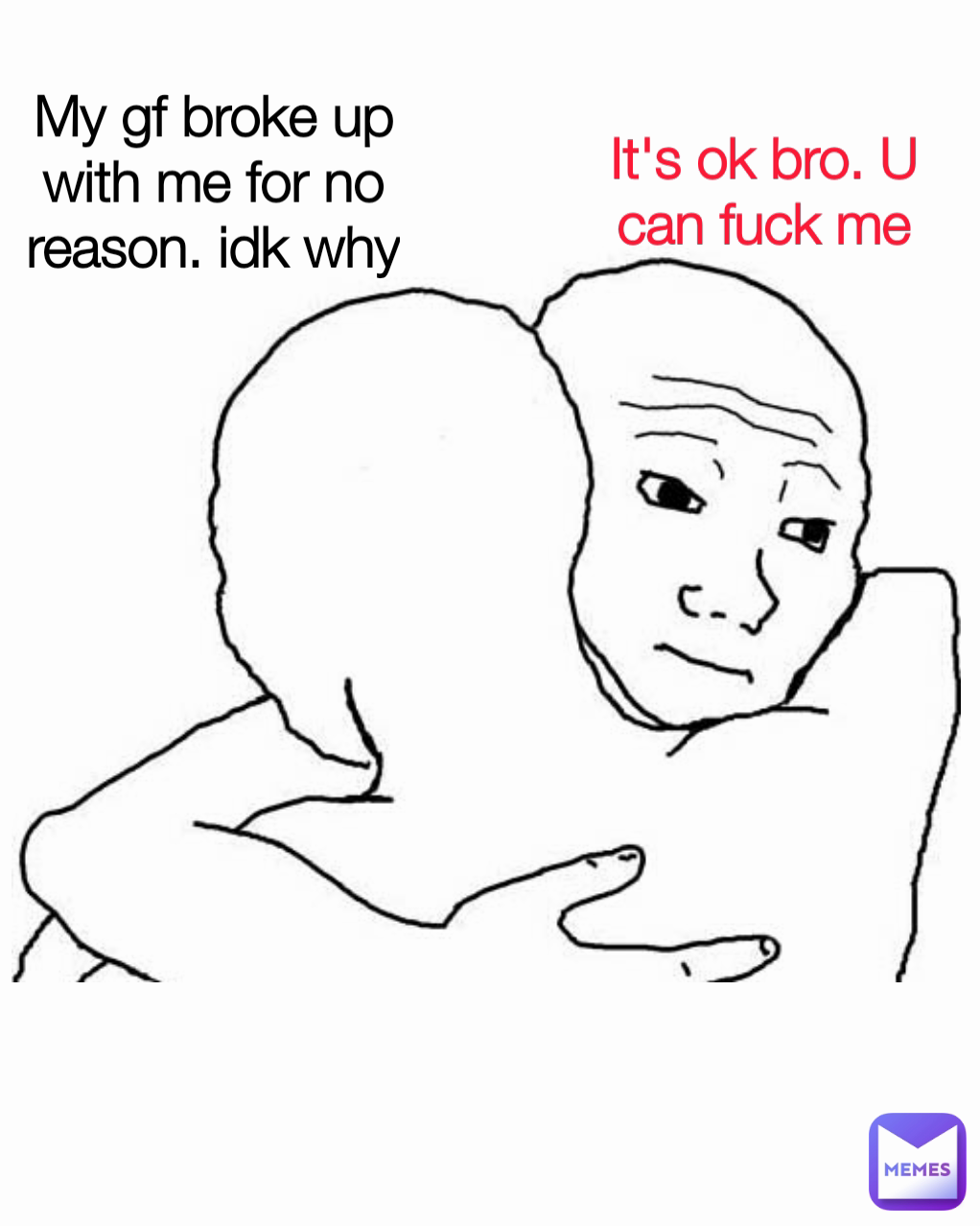 It's ok bro. U can fuck me My gf broke up with me for no reason. idk why