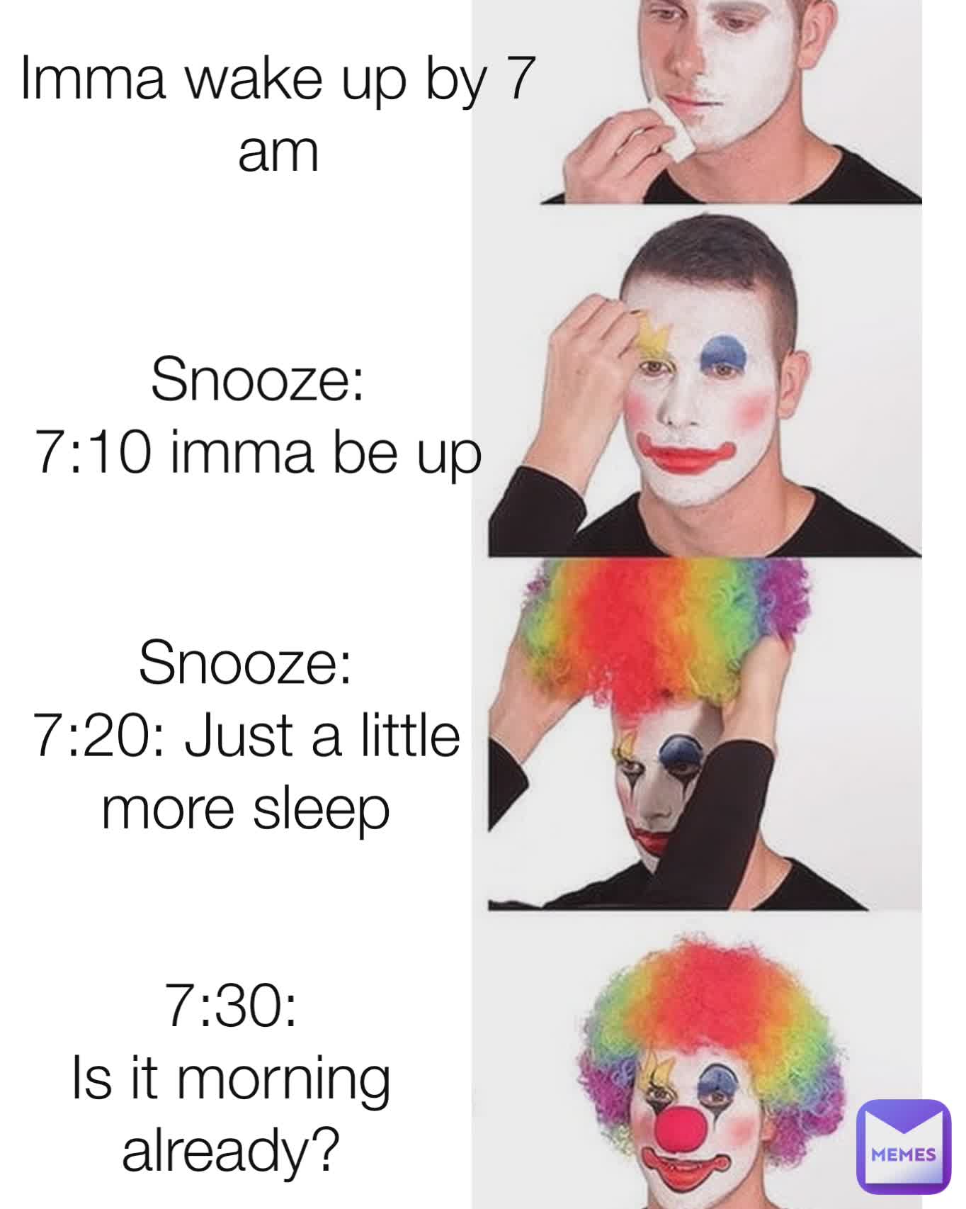 Imma wake up by 7 am Snooze:
7:10 imma be up 7:30:
Is it morning already? Snooze:
7:20: Just a little more sleep