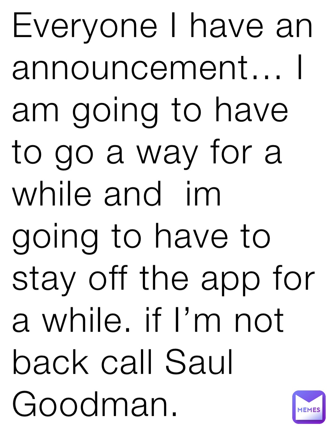 Everyone I have an announcement… I am going to have to go a way for a while and  im going to have to stay off the app for a while. if I’m not back call Saul Goodman.