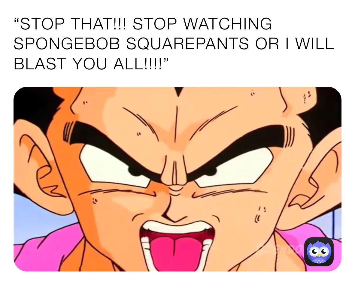 “STOP THAT!!! STOP WATCHING SPONGEBOB SQUAREPANTS OR I WILL BLAST YOU ALL!!!!”
