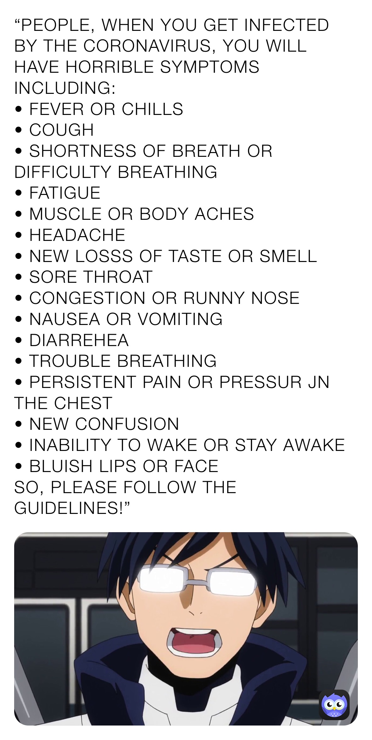 “PEOPLE, WHEN YOU GET INFECTED BY THE CORONAVIRUS, YOU WILL HAVE HORRIBLE SYMPTOMS INCLUDING:
• FEVER OR CHILLS
• COUGH
• SHORTNESS OF BREATH OR DIFFICULTY BREATHING
• FATIGUE
• MUSCLE OR BODY ACHES
• HEADACHE
• NEW LOSSS OF TASTE OR SMELL
• SORE THROAT
• CONGESTION OR RUNNY NOSE
• NAUSEA OR VOMITING
• DIARREHEA
• TROUBLE BREATHING
• PERSISTENT PAIN OR PRESSUR JN THE CHEST
• NEW CONFUSION
• INABILITY TO WAKE OR STAY AWAKE
• BLUISH LIPS OR FACE
SO, PLEASE FOLLOW THE GUIDELINES!”