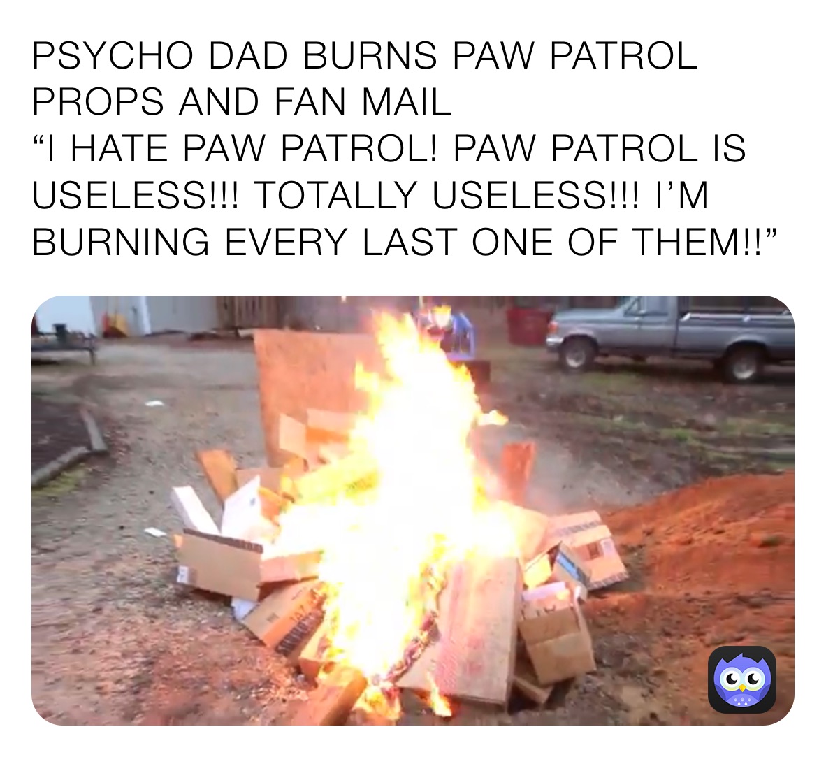 PSYCHO DAD BURNS PAW PATROL PROPS AND FAN MAIL
“I HATE PAW PATROL! PAW PATROL IS USELESS!!! TOTALLY USELESS!!! I’M BURNING EVERY LAST ONE OF THEM!!”