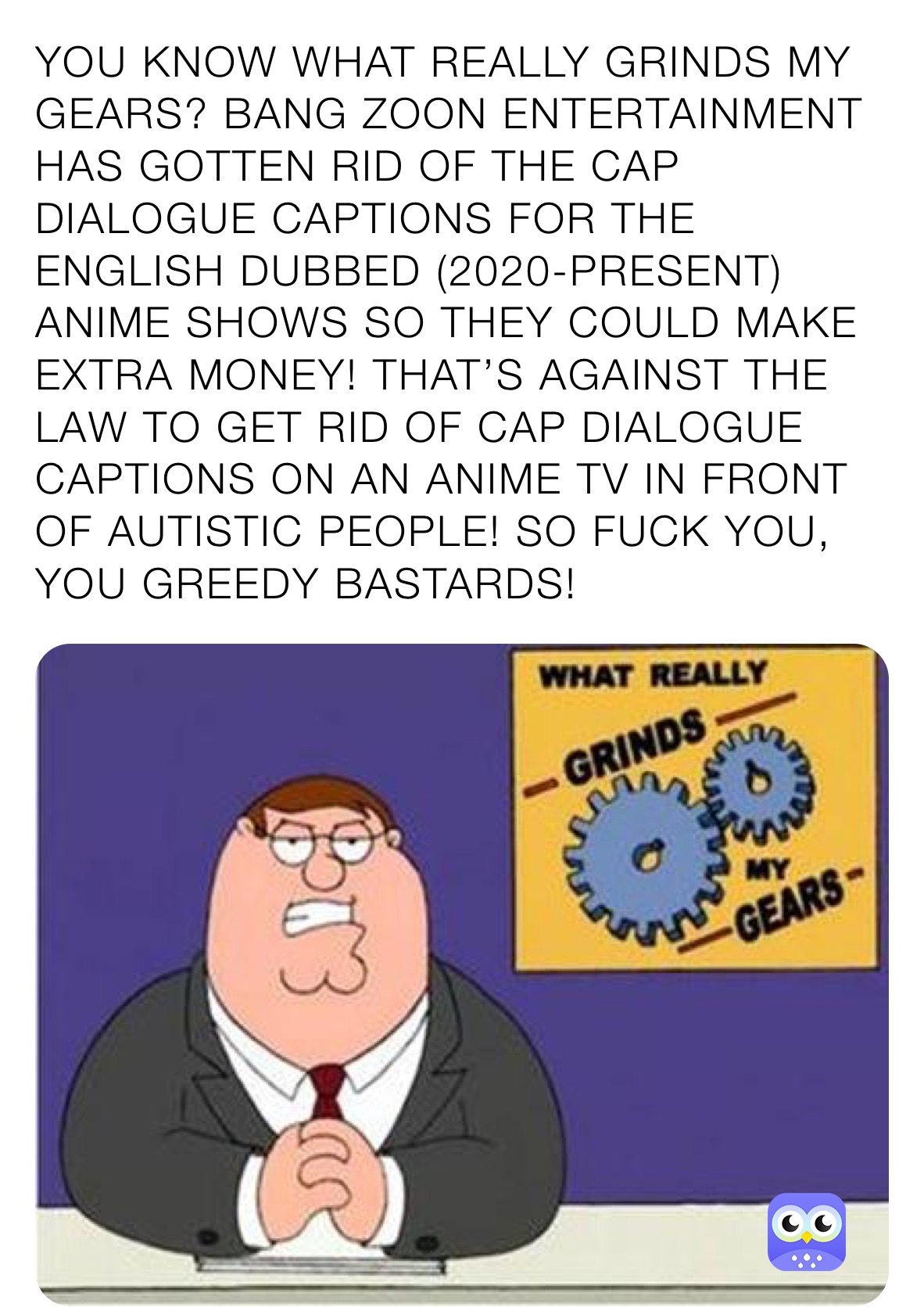 YOU KNOW WHAT REALLY GRINDS MY GEARS? BANG ZOON ENTERTAINMENT HAS GOTTEN RID OF THE CAP DIALOGUE CAPTIONS FOR THE ENGLISH DUBBED (2020-PRESENT) ANIME SHOWS SO THEY COULD MAKE EXTRA MONEY! THAT’S AGAINST THE LAW TO GET RID OF CAP DIALOGUE CAPTIONS ON AN ANIME TV IN FRONT OF AUTISTIC PEOPLE! SO FUCK YOU, YOU GREEDY BASTARDS! 