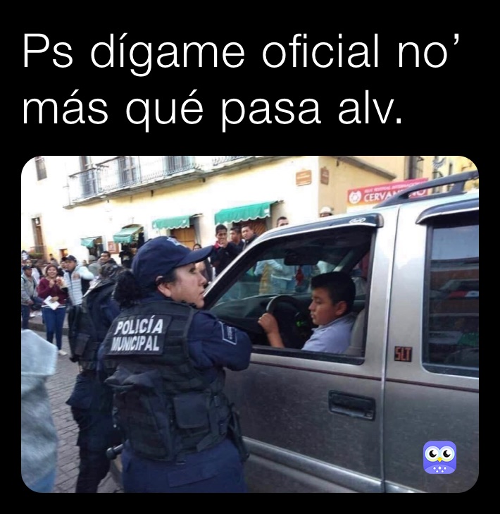 Ps dígame oficial no’ más qué pasa alv.