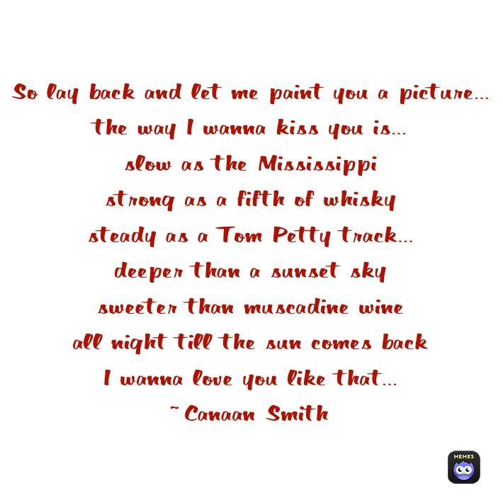 So lay back and let me paint you a picture...
the way I wanna kiss you is...
slow as the Mississippi 
strong as a fifth of whisky
steady as a Tom Petty track...
deeper than a sunset sky
sweeter than muscadine wine
all night till the sun comes back
I wanna love you like that...
~Canaan Smith