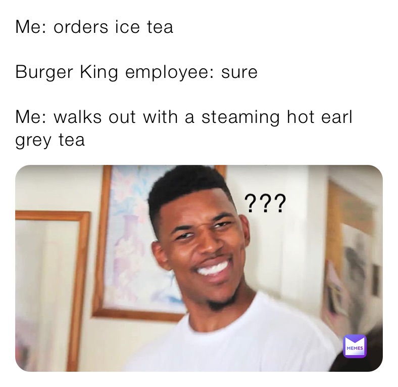 Me: orders ice tea

Burger King employee: sure

Me: walks out with a steaming hot earl grey tea