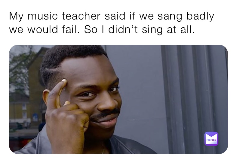 My music teacher said if we sang badly we would fail. So I didn’t sing at all.