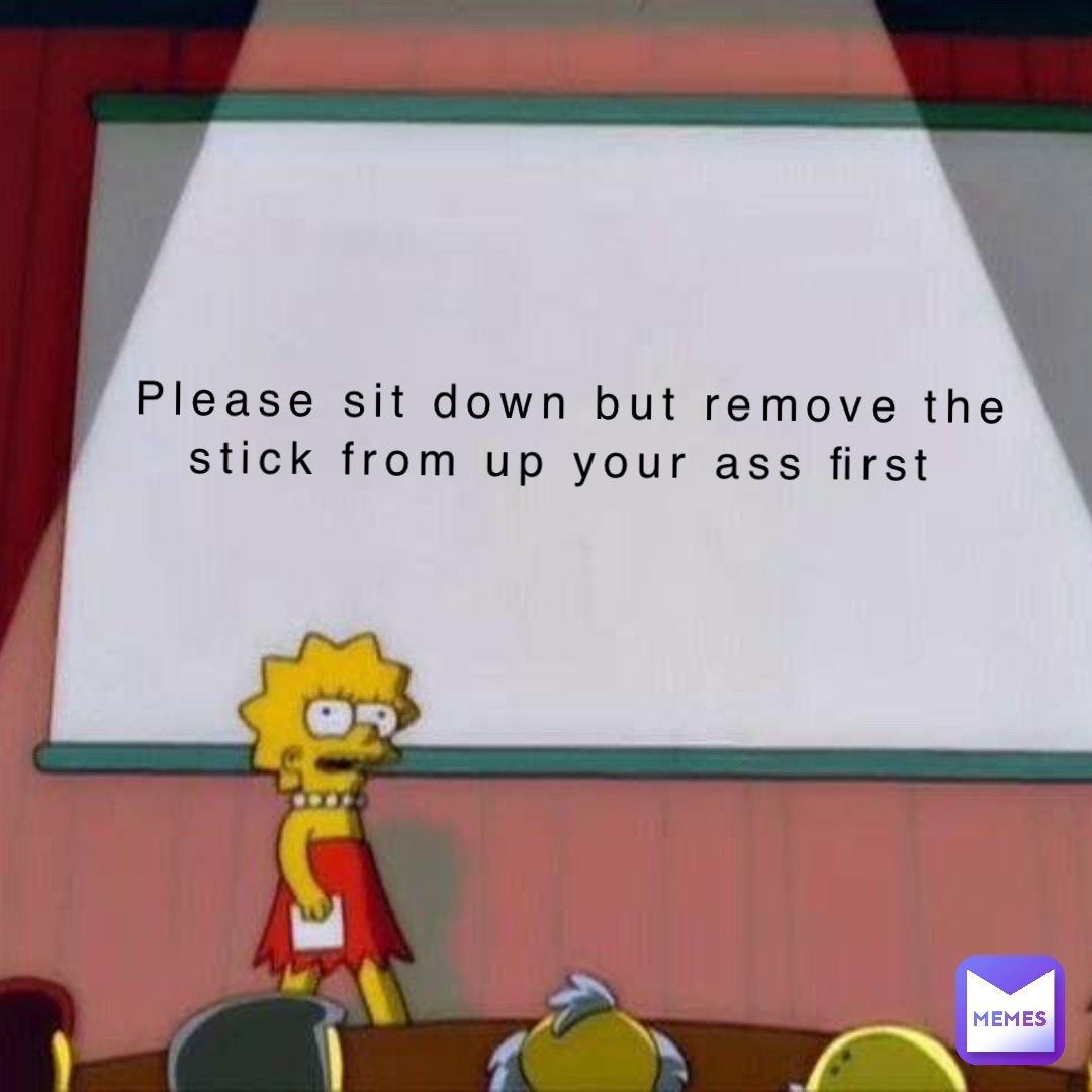 Please sit down but remove the stick from up your ass first