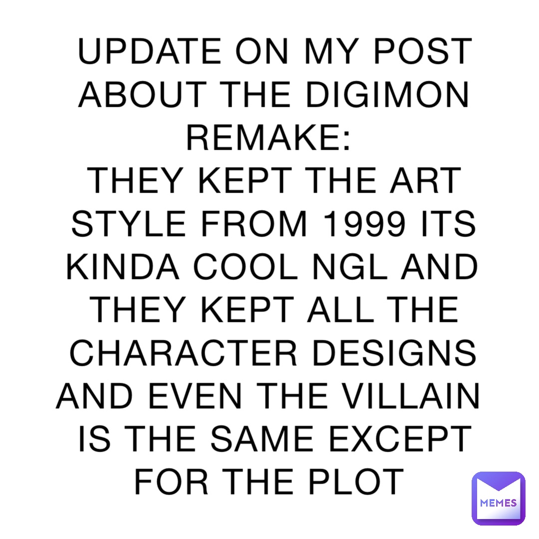 UPDATE ON MY POST ABOUT THE DIGIMON REMAKE:
THEY KEPT THE ART STYLE FROM 1999 ITS KINDA COOL NGL AND THEY KEPT ALL THE CHARACTER DESIGNS AND EVEN THE VILLAIN IS THE SAME EXCEPT FOR THE PLOT