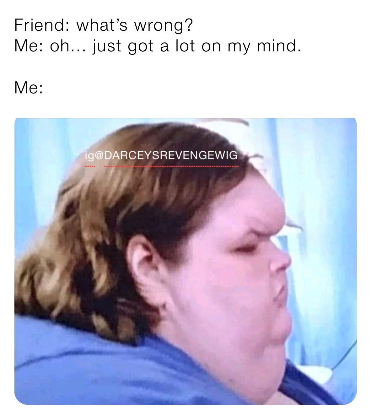 Friend: what’s wrong? 
Me: oh... just got a lot on my mind. 

Me: