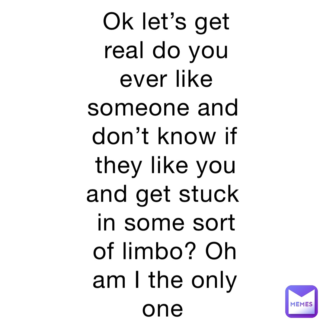 Ok let’s get real do you ever like someone and don’t know if they like you and get stuck in some sort of limbo? Oh am I the only one