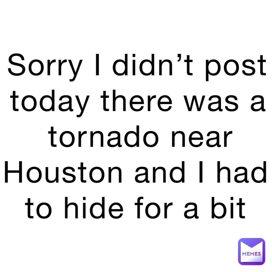 Sorry I didn’t post today there was a tornado near Houston and I had to hide for a bit