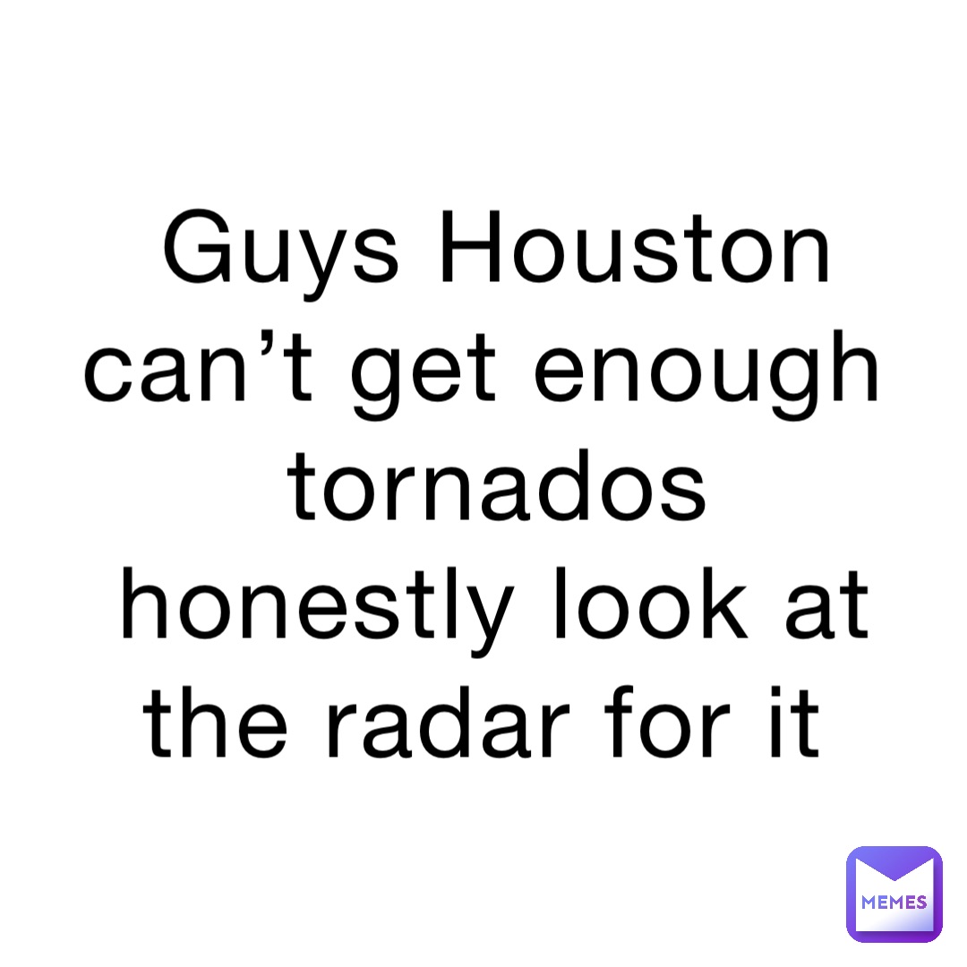 Guys Houston can’t get enough tornados honestly look at the radar for it