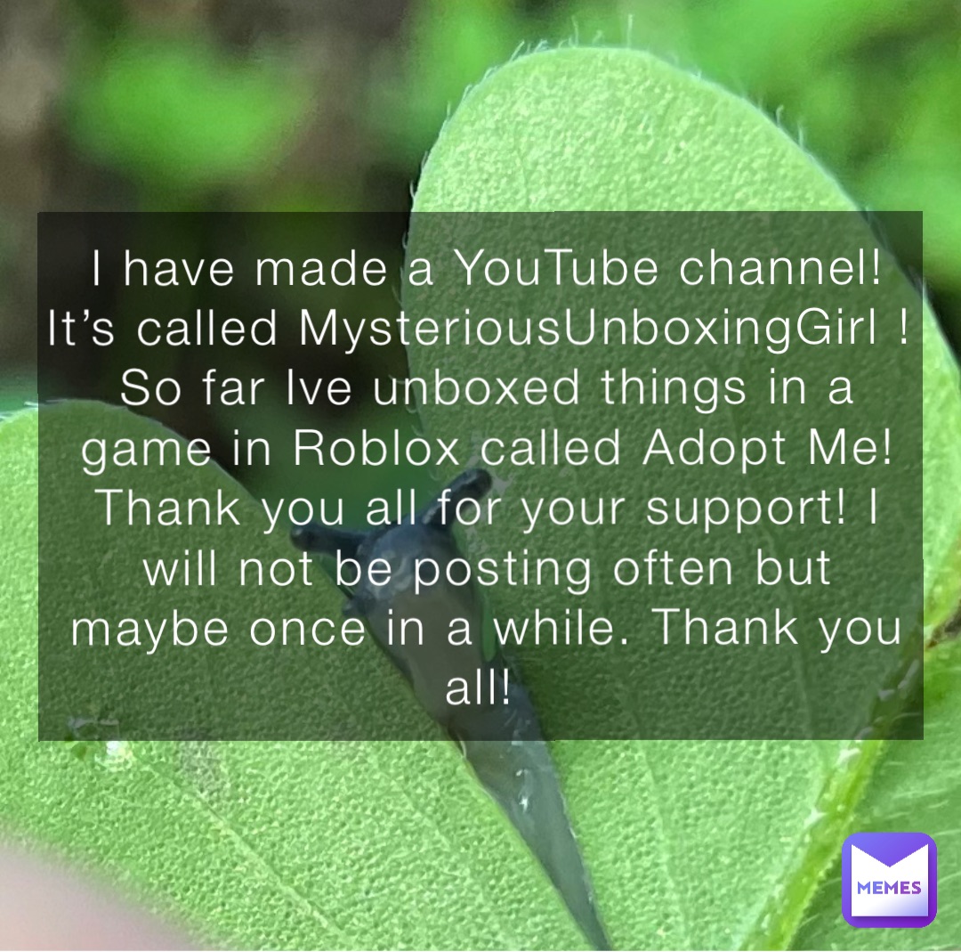 I have made a YouTube channel! It’s called MysteriousUnboxingGirl ! 
So far Ive unboxed things in a game in Roblox called Adopt Me! Thank you all for your support! I will not be posting often but maybe once in a while. Thank you all!