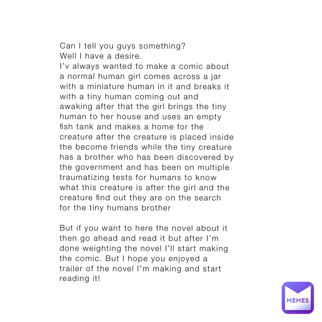 Can I tell you guys something? 
Well I have a desire. 
I’v always wanted to make a comic about a normal human girl comes across a jar with a miniature human in it and breaks it with a tiny human coming out and awaking after that the girl brings the tiny human to her house and uses an empty fish tank and makes a home for the creature after the creature is placed inside the become friends while the tiny creature has a brother who has been discovered by the government and has been on multiple traumatizing tests for humans to know what this creature is after the girl and the creature find out they are on the search for the tiny humans brother 

But if you want to here the novel about it then go ahead and read it but after I’m done weighting the novel I’ll start making the comic. But I hope you enjoyed a trailer of the novel I’m making and start reading it!