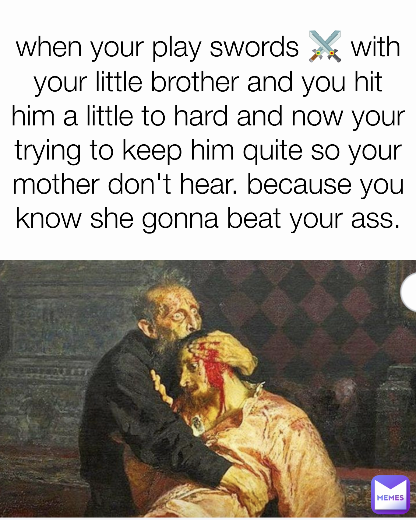 when your play swords ⚔️ with your little brother and you hit him a little to hard and now your trying to keep him quite so your mother don't hear. because you know she gonna beat your ass.