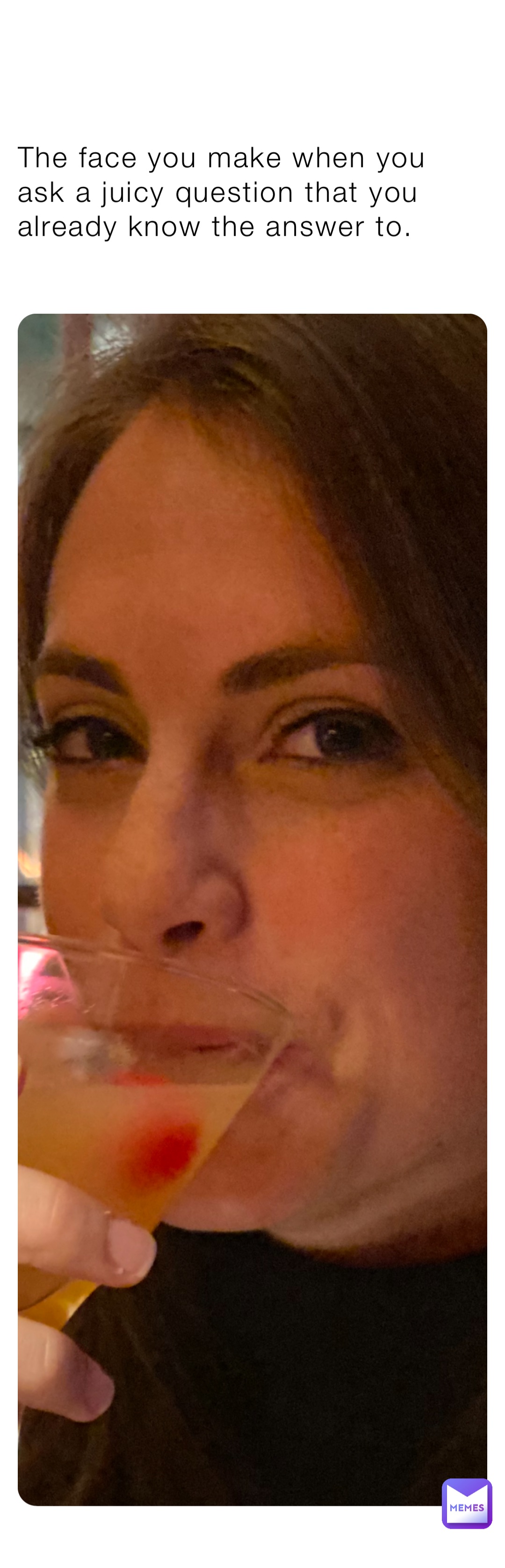 The face you make when you ask a juicy question that you already know the answer to.