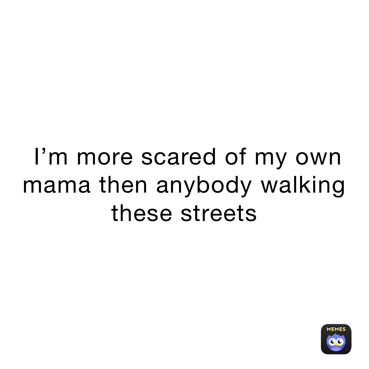  I’m more scared of my own mama then anybody walking these streets