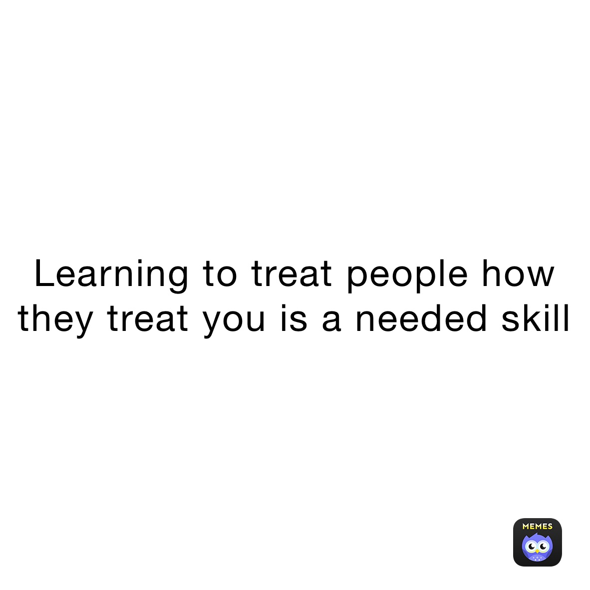 Learning to treat people how they treat you is a needed skill