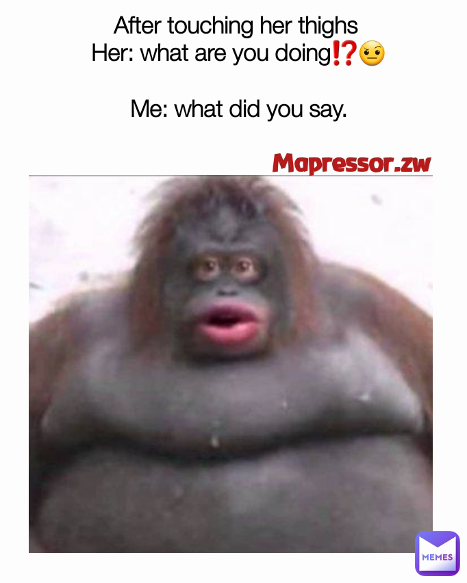 Mapressor.zw  After touching her thighs 
Her: what are you doing⁉️🤨

Me: what did you say.