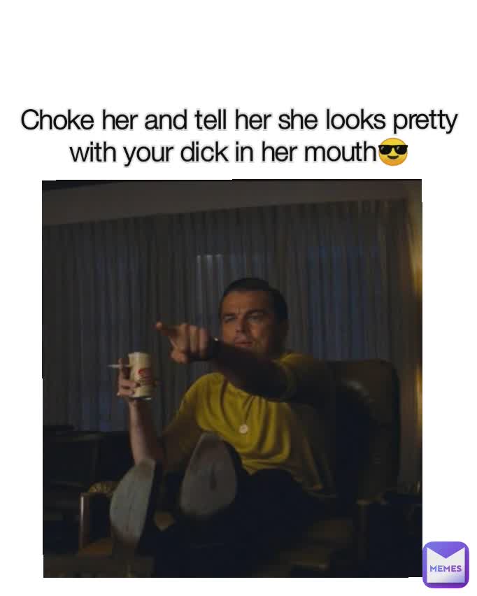 Choke her and tell her she looks pretty with your dick in her mouth😎