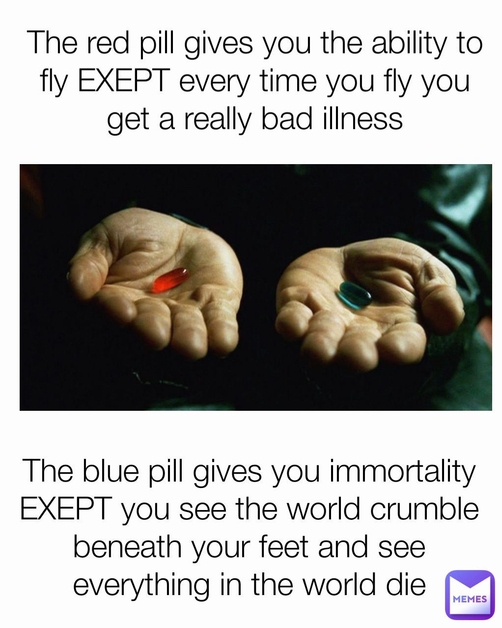 The red pill gives you the ability to fly EXEPT every time you fly you get a really bad illness The blue pill gives you immortality EXEPT you see the world crumble beneath your feet and see everything in the world die