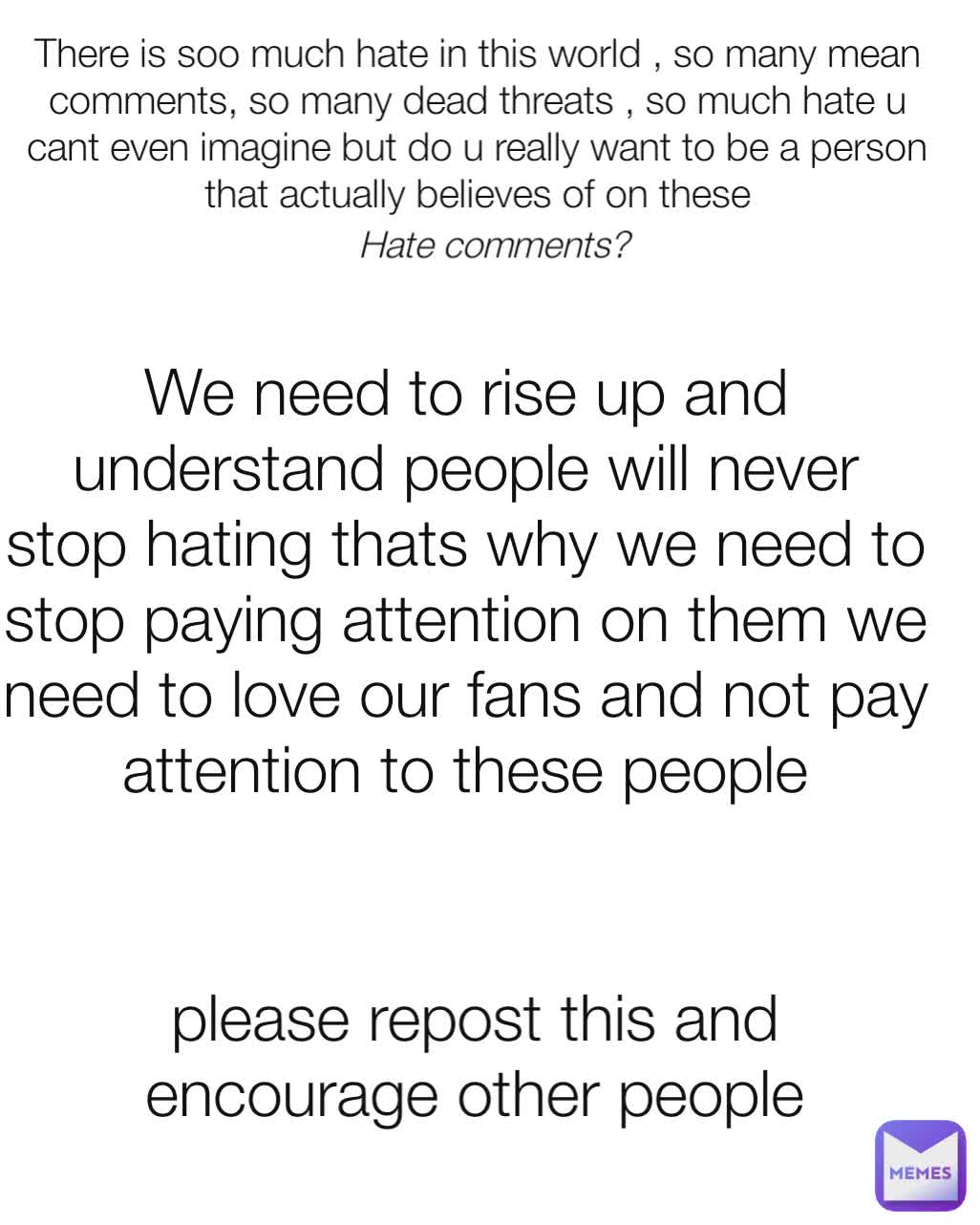 There is soo much hate in this world , so many mean comments, so many dead threats , so much hate u cant even imagine but do u really want to be a person that actually believes of on these Hate comments? please repost this and encourage other people We need to rise up and understand people will never stop hating thats why we need to stop paying attention on them we need to love our fans and not pay attention to these people