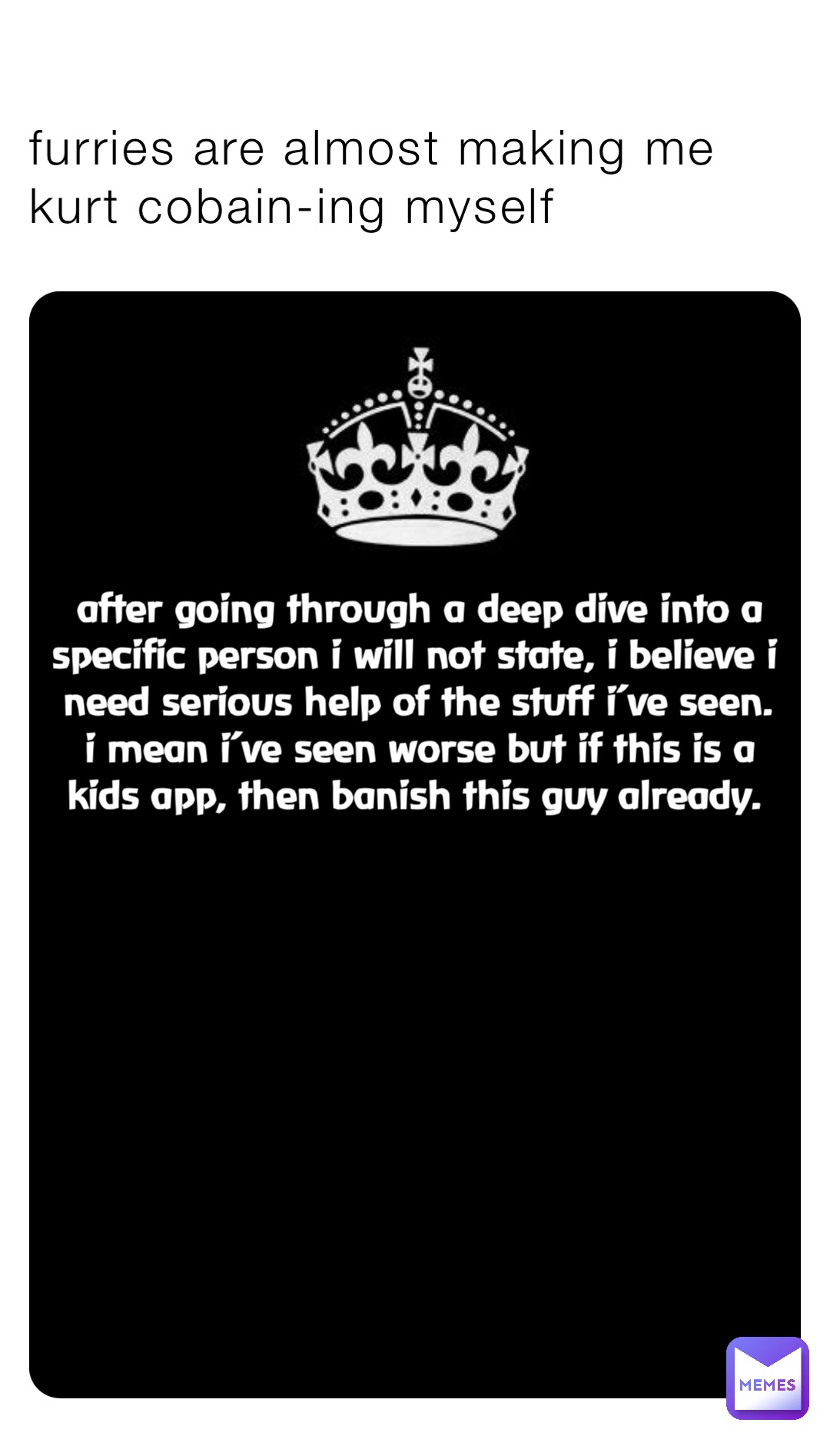 furries are almost making me 
kurt cobain-ing myself after going through a deep dive into a specific person i will not state, i believe i need serious help of the stuff i’ve seen. i mean i’ve seen worse but if this is a kids app, then banish this guy already.