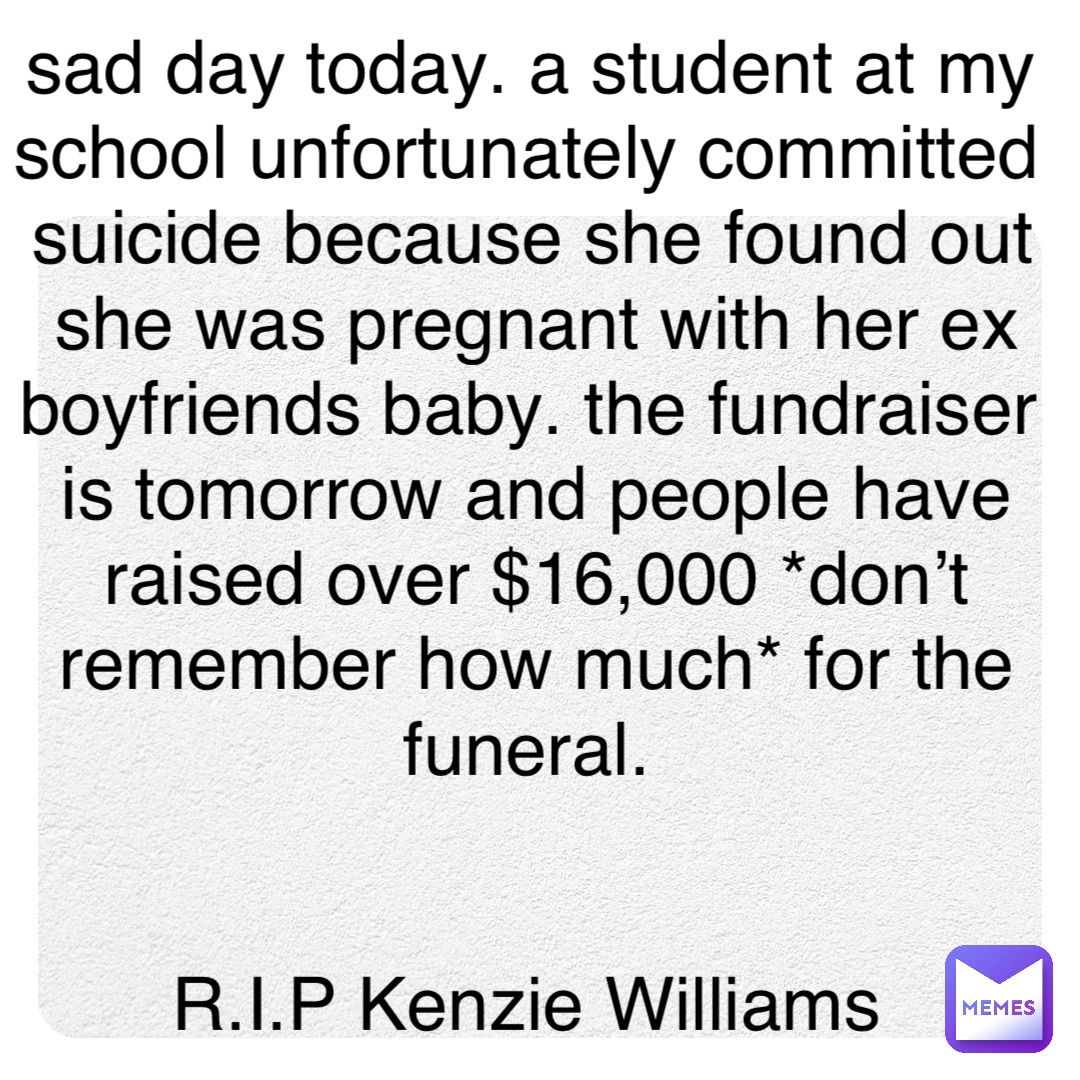 sad day today. a student at my school unfortunately committed suicide because she found out she was pregnant with her ex boyfriends baby. the fundraiser is tomorrow and people have raised over $16,000 *don’t remember how much* for the funeral.


R.I.P Kenzie Williams