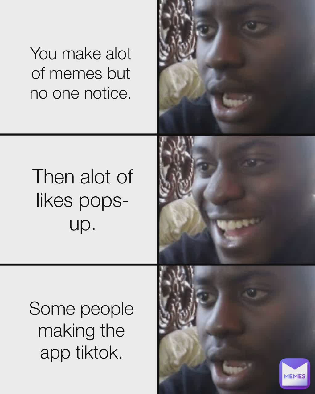 You make alot of memes but no one notice. Then alot of likes pops-up. Some people making the app tiktok.