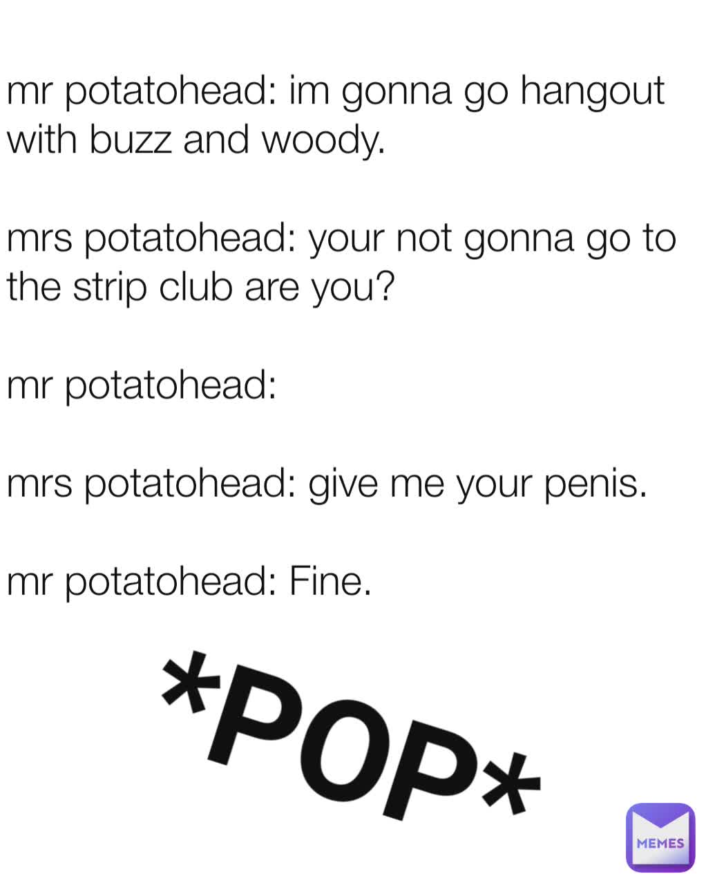 mr potatohead: im gonna go hangout with buzz and woody.

mrs potatohead: your not gonna go to the strip club are you?

mr potatohead:

mrs potatohead: give me your penis.

mr potatohead: Fine. *POP*