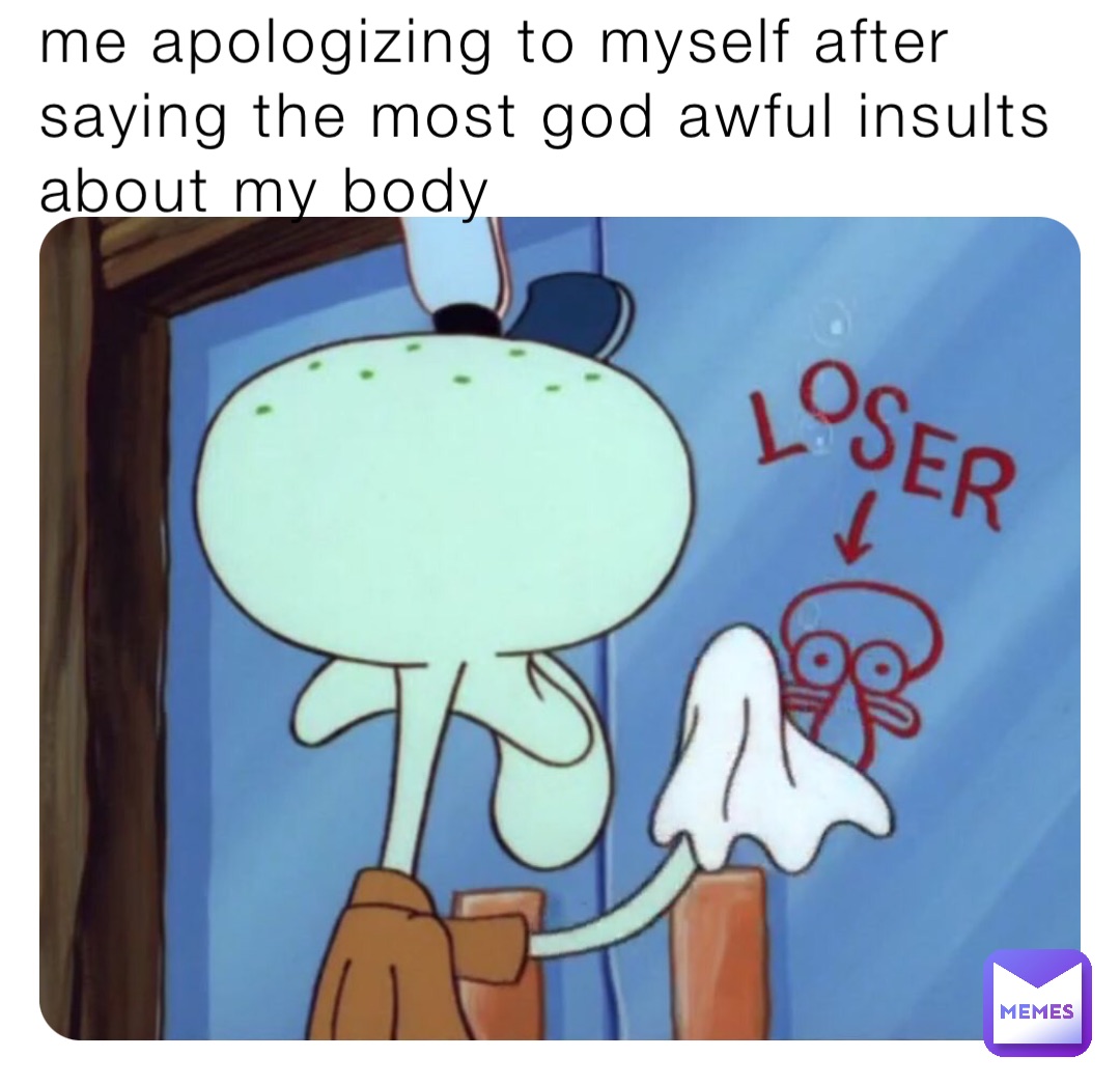me apologizing to myself after saying the most god awful insults about my body