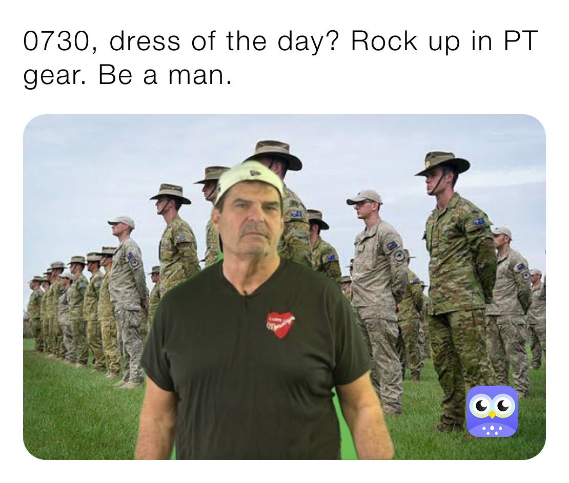 0730, dress of the day? Rock up in PT gear. Be a man.