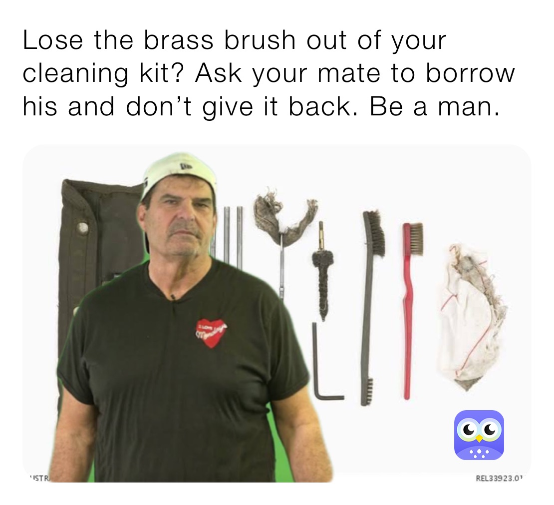 Lose the brass brush out of your cleaning kit? Ask your mate to borrow his and don’t give it back. Be a man.