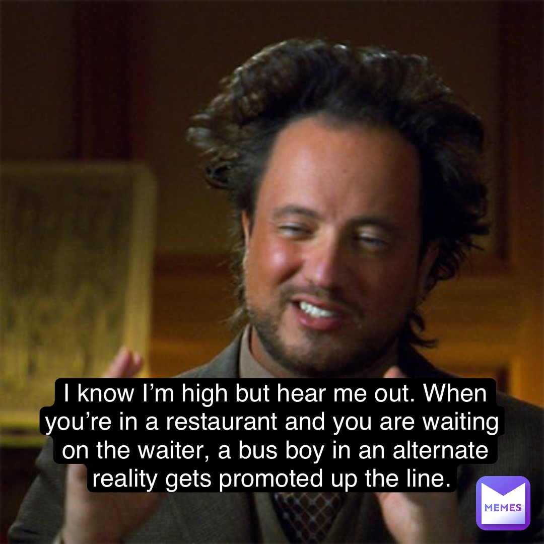 I know I’m high but hear me out. When you’re in a restaurant and you are waiting on the waiter, a bus boy in an alternate reality gets promoted up the line.