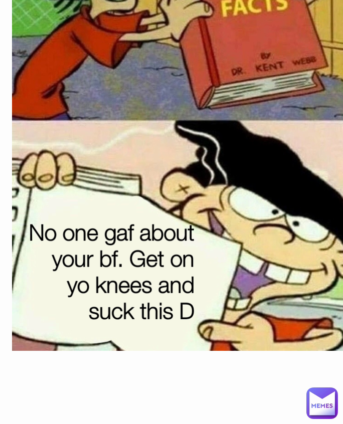 No one gaf about your bf. Get on yo knees and suck this D