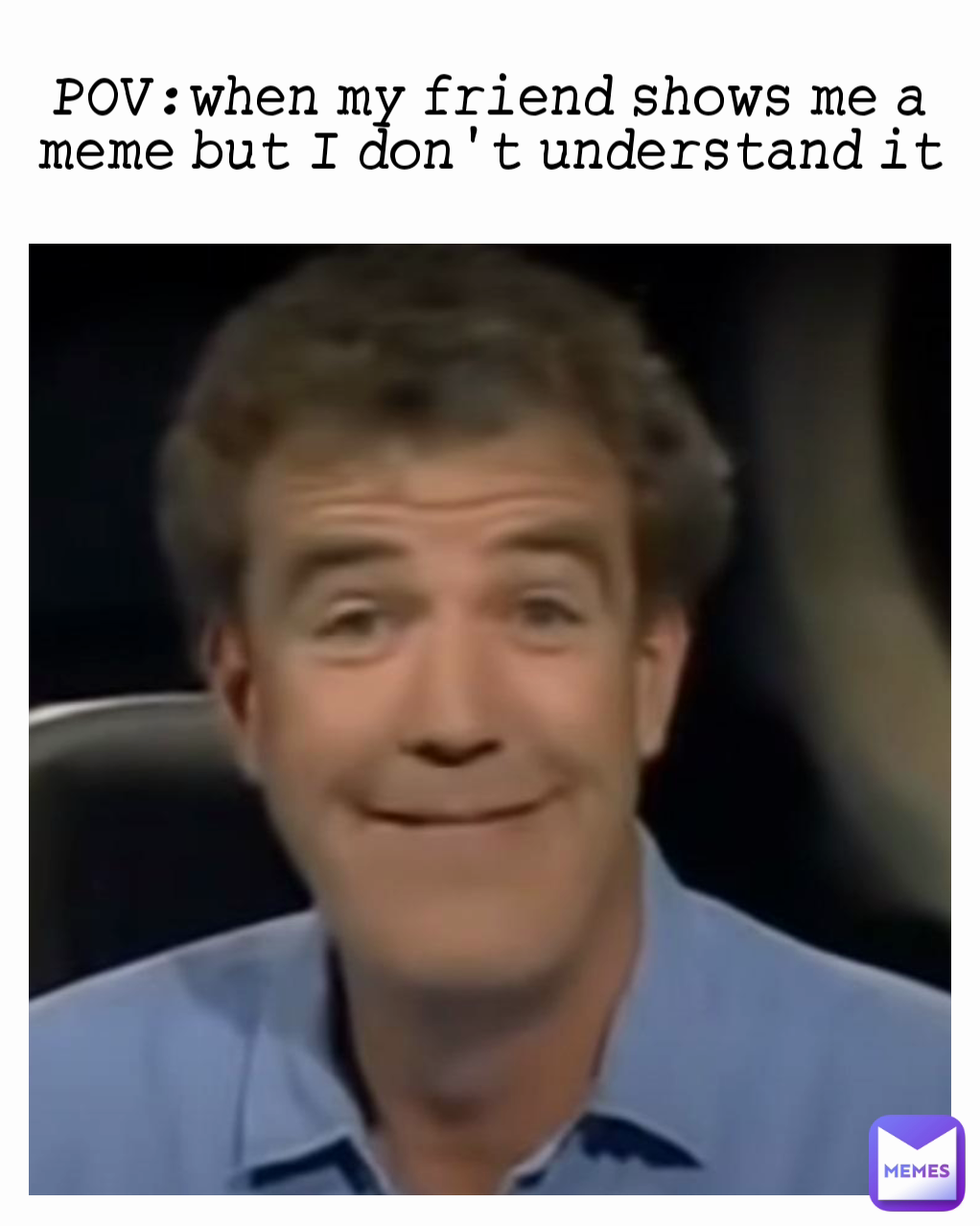 POV:when my friend shows me a meme but I don't understand it